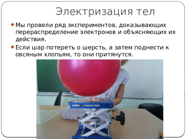 Электризация тел Мы провели ряд экспериментов, доказывающих перераспределение электронов и объясняющих их действия. Если шар потереть о шерсть, а затем поднести к овсяным хлопьям, то они притянутся. 