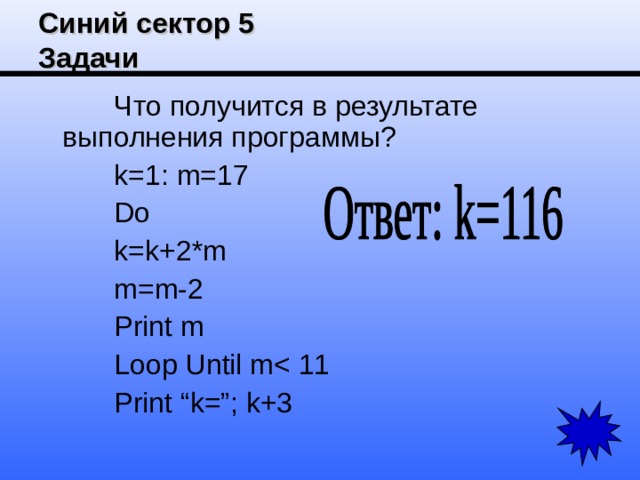 Синий сектор 5  Задачи Что получится в результате выполнения программы? k=1: m=17 Do k=k+2*m m=m-2 Print m Loop Until mPrint “k=”; k+3 