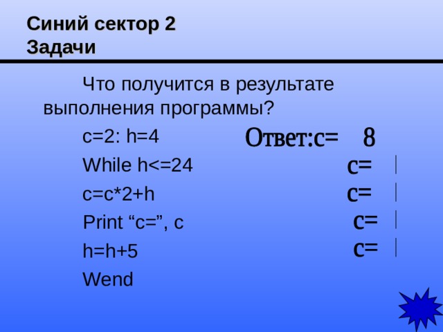 Синий сектор 2  Задачи Что получится в результате выполнения программы? c=2: h=4 While hc=c*2+h Print “c=”, c h=h+5 Wend 