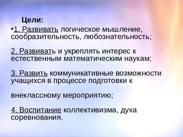  Цели:  1. Развивать логическое мышление, сообразительность, любознательность;   2. Развиват ь и укреплять интерес к естественным математическим наукам;   3. Развить коммуникативные возможности учащихся в процессе подготовки к   внеклассному мероприятию;   4. Воспитание коллективизма, духа соревнования. 