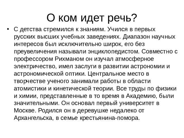О ком идет речь? С детства стремился к знаниям. Учился в первых русских высших учебных заведениях. Диапазон научных интересов был исключительно широк, его без преувеличения называли энциклопедистом. Совместно с профессором Рихманом он изучал атмосферное электричество, имел заслуги в развитии астрономии и астрономической оптики. Центральное место в творчестве ученого занимали работы в области атомистики и кинетической теории. Все труды по физики и химии, представленные в то время в Академию, были значительными. Он основал первый университет в Москве. Родился он в деревушке недалеко от Архангельска, в семье крестьянина-помора. 
