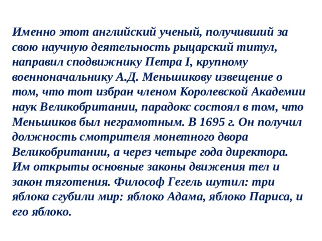 Именно этот английский ученый, получивший за свою научную деятельность рыцарский титул, направил сподвижнику Петра I, крупному военноначальнику А.Д. Меньшикову извещение о том, что тот избран членом Королевской Академии наук Великобритании, парадокс состоял в том, что Меньшиков был неграмотным. В 1695 г. Он получил должность смотрителя монетного двора Великобритании, а через четыре года директора. Им открыты основные законы движения тел и закон тяготения. Философ Гегель шутил: три яблока сгубили мир: яблоко Адама, яблоко Париса, и его яблоко. 