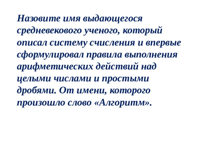 Назовите имя выдающегося средневекового ученого, который описал систему счисления и впервые сформулировал правила выполнения арифметических действий над целыми числами и простыми дробями. От имени, которого произошло слово «Алгоритм». 