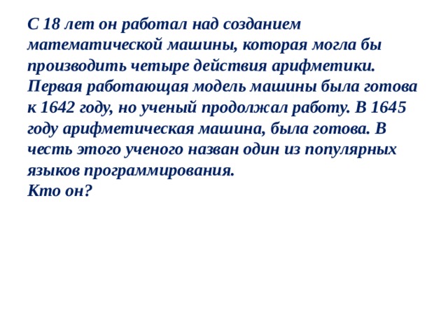 С 18 лет он работал над созданием математической машины, которая могла бы производить четыре действия арифметики. Первая работающая модель машины была готова к 1642 году, но ученый продолжал работу. В 1645 году арифметическая машина, была готова. В честь этого ученого назван один из популярных языков программирования.  Кто он? 
