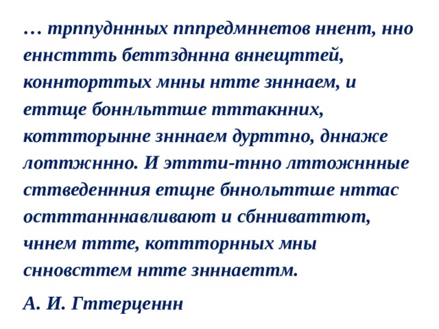 … трппудннных пппредмннетов ннент, нно еннсттть беттздннна вннещттей, коннторттых мнны нтте знннаем, и еттще боннльттше тттакнних, коттторынне знннаем дурттно, дннаже лоттжннно. И эттти-тнно лттожннные сттведеннния етщне бннольттше нттас остттанннавливают и сбнниваттют, чннем ттте, коттторнных мны снновсттем нтте знннаеттм. А. И. Гттерценнн 