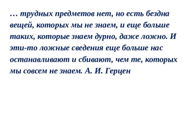 … трудных предметов нет, но есть бездна вещей, которых мы не знаем, и еще больше таких, которые знаем дурно, даже ложно. И эти-то ложные сведения еще больше нас останавливают и сбивают, чем те, которых мы совсем не знаем. А. И. Герцен 