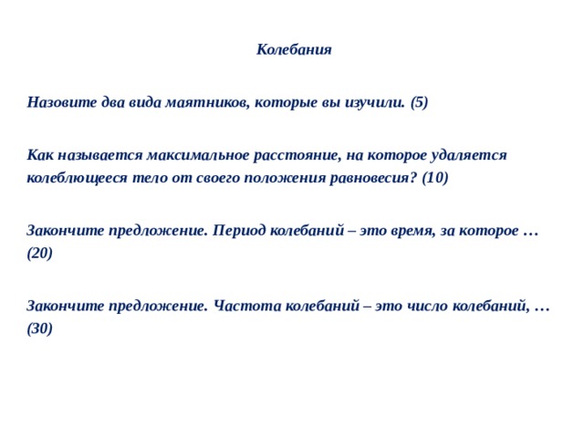 Колебания   Назовите два вида маятников, которые вы изучили. (5)   Как называется максимальное расстояние, на которое удаляется колеблющееся тело от своего положения равновесия? (10)   Закончите предложение. Период колебаний – это время, за которое …(20)   Закончите предложение. Частота колебаний – это число колебаний, …(30) 
