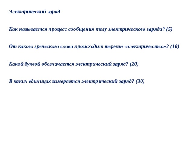 Электрический заряд  Как называется процесс сообщения телу электрического заряда? (5)  От какого греческого слова происходит термин «электричество»? (10)  Какой буквой обозначается электрический заряд? (20)  В каких единицах измеряется электрический заряд? (30) 