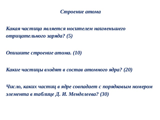 Строение атома  Какая частица является носителем наименьшего отрицательного заряда? (5)  Опишите строение атома. (10)  Какие частицы входят в состав атомного ядра? (20)  Число, каких частиц в ядре совпадает с порядковым номером элемента в таблице Д. И. Менделеева? (30) 