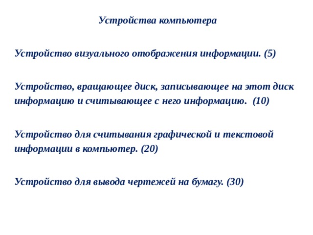 Устройства компьютера  Устройство визуального отображения информации. (5)  Устройство, вращающее диск, записывающее на этот диск информацию и считывающее с него информацию.  (10)  Устройство для считывания графической и текстовой информации в компьютер. (20)  Устройство для вывода чертежей на бумагу. (30) 