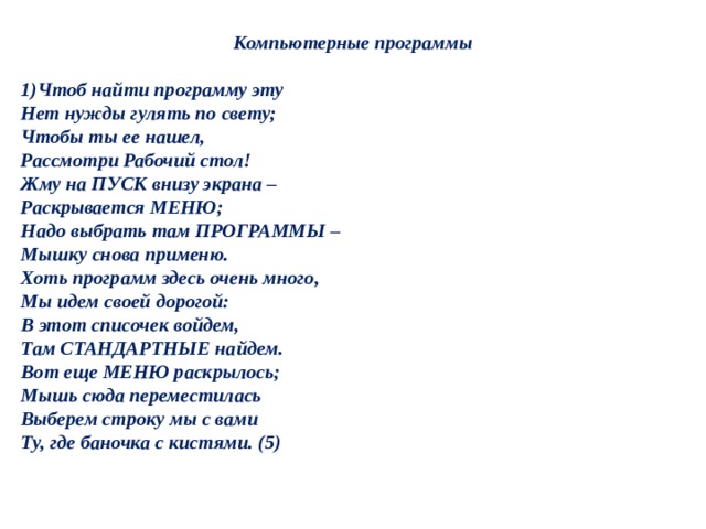 Компьютерные программы   1)Чтоб найти программу эту  Нет нужды гулять по свету;  Чтобы ты ее нашел,  Рассмотри Рабочий стол!  Жму на ПУСК внизу экрана –  Раскрывается МЕНЮ;  Надо выбрать там ПРОГРАММЫ –  Мышку снова применю.  Хоть программ здесь очень много,  Мы идем своей дорогой:  В этот списочек войдем,  Там СТАНДАРТНЫЕ найдем.  Вот еще МЕНЮ раскрылось;  Мышь сюда переместилась  Выберем строку мы с вами  Ту, где баночка с кистями. (5) 