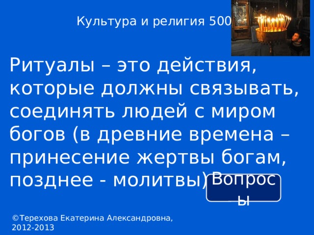 Культура и религия 500 Ритуалы – это действия, которые должны связывать, соединять людей с миром богов (в древние времена – принесение жертвы богам, позднее - молитвы). Вопросы ©Терехова Екатерина Александровна, 2012-2013 