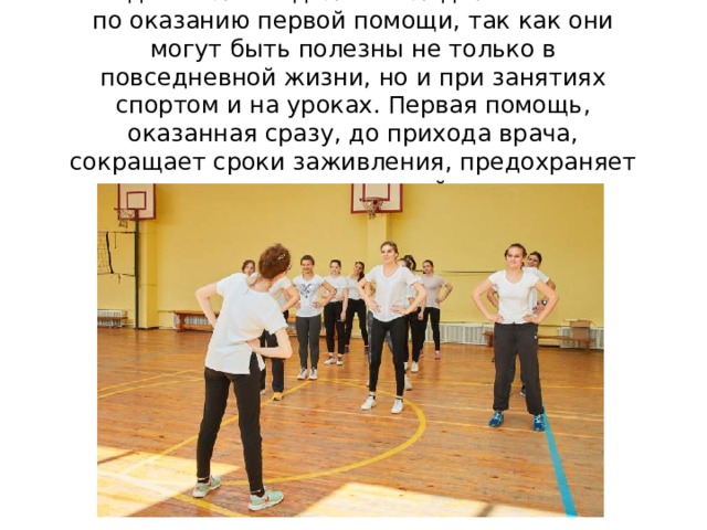 Каждый человек должен владеть навыками по оказанию первой помощи, так как они могут быть полезны не только в повседневной жизни, но и при занятиях спортом и на уроках. Первая помощь, оказанная сразу, до прихода врача, сокращает сроки заживления, предохраняет от осложнений 