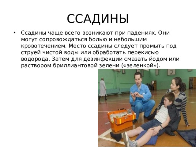 ССАДИНЫ Ссадины чаще всего возникают при падениях. Они могут сопровождаться болью и небольшим кровотечением. Место ссадины следует промыть под струей чистой воды или обработать перекисью водорода. Затем для дезинфекции смазать йодом или раствором бриллиантовой зелени («зеленкой»). 