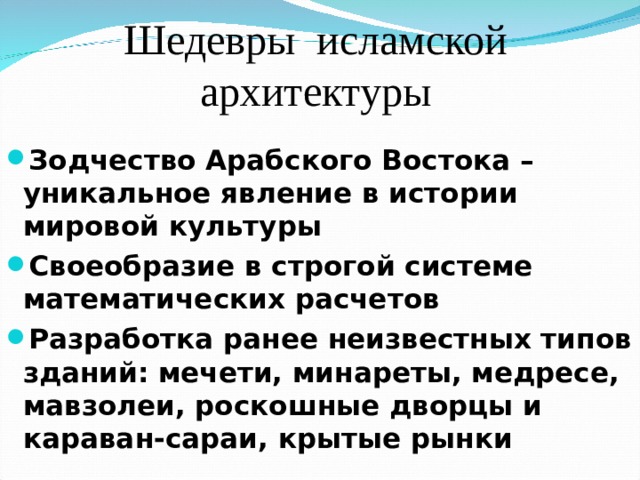 Шедевры исламской архитектуры Зодчество Арабского Востока – уникальное явление в истории мировой культуры Своеобразие в строгой системе математических расчетов Разработка ранее неизвестных типов зданий: мечети, минареты, медресе, мавзолеи, роскошные дворцы и караван-сараи, крытые рынки 