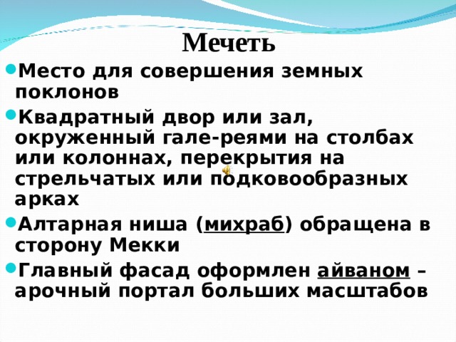 Мечеть Место для совершения земных поклонов Квадратный двор или зал, окруженный гале - реями на столбах или колоннах, перекрытия на стрельчатых или подковообразных арках Алтарная ниша ( михраб ) обращена в сторону Мекки Главный фасад оформлен айваном – арочный портал больших масштабов  