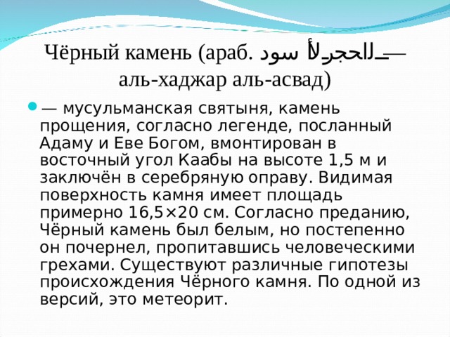 Чёрный камень (араб. الحجر الأسود ‎‎ — аль-хаджар аль-асвад) — мусульманская святыня, камень прощения, согласно легенде, посланный Адаму и Еве Богом, вмонтирован в восточный угол Каабы на высоте 1,5 м и заключён в серебряную оправу. Видимая поверхность камня имеет площадь примерно 16,5×20 см. Согласно преданию, Чёрный камень был белым, но постепенно он почернел, пропитавшись человеческими грехами. Существуют различные гипотезы происхождения Чёрного камня. По одной из версий, это метеорит. 