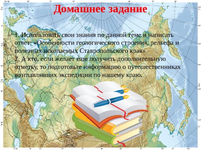 Домашнее задание 1. Использовать свои знания по данной теме и написать отчет: «Особенности геологического строения, рельефа и полезных ископаемых Ставропольского края» 2. А кто, если желает еще получить дополнительную отметку, то подготовьте информацию о путешественниках возглавлявших экспедиции по нашему краю . 