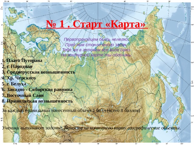 № 1 . Старт «Карта» Первопроходцем быть нелегко, Пред ним стояло много задач, Тебе же в готовом все виде дано, На контурной карте ты обозначь: 1. Плато Путорана 2. г. Народная 3. Среднерусская возвышенность 4. Хр. Черского 5. г. Белуха 6. Западно - Сибирская равнина 7. Восточный Саян 8. Приволжская возвышенность  За каждый правильный нанесенный объект 1 балл.(всего 8 баллов) Ученики выполняют задание. Наносят на контурную карту географические объекты. 