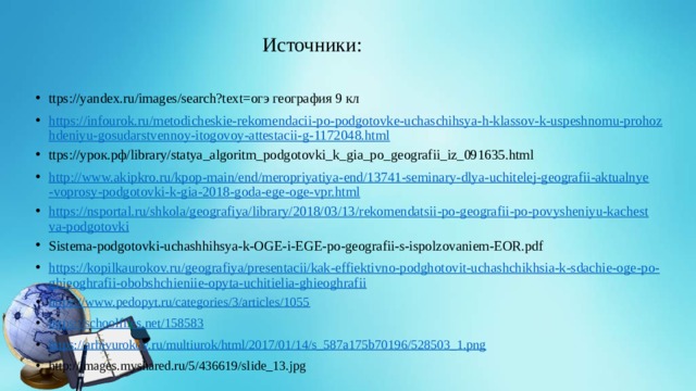 Источники: ttps://yandex.ru/images/search?text=огэ география 9 кл https://infourok.ru/metodicheskie-rekomendacii-po-podgotovke-uchaschihsya-h-klassov-k-uspeshnomu-prohozhdeniyu-gosudarstvennoy-itogovoy-attestacii-g-1172048.html ttps://урок.рф/library/statya_algoritm_podgotovki_k_gia_po_geografii_iz_091635.html http://www.akipkro.ru/kpop-main/end/meropriyatiya-end/13741-seminary-dlya-uchitelej-geografii-aktualnye-voprosy-podgotovki-k-gia-2018-goda-ege-oge-vpr.html https://nsportal.ru/shkola/geografiya/library/2018/03/13/rekomendatsii-po-geografii-po-povysheniyu-kachestva-podgotovki Sistema-podgotovki-uchashhihsya-k-OGE-i-EGE-po-geografii-s-ispolzovaniem-EOR.pdf https://kopilkaurokov.ru/geografiya/presentacii/kak-effiektivno-podghotovit-uchashchikhsia-k-sdachie-oge-po-ghieoghrafii-obobshchieniie-opyta-uchitielia-ghieoghrafii https:// www.pedopyt.ru/categories/3/articles/1055 https:// schoolfiles.net/158583 https:// arhivurokov.ru/multiurok/html/2017/01/14/s_587a175b70196/528503_1.png http://images.myshared.ru/5/436619/slide_13.jpg 