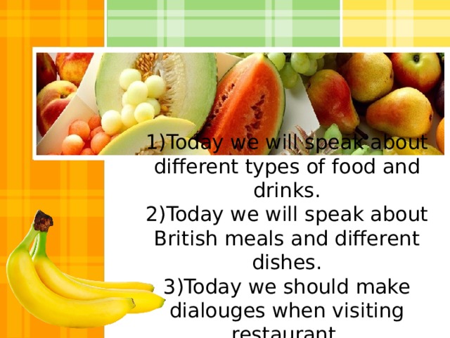 1)Today we will speak about different types of food and drinks.  2)Today we will speak about British meals and different dishes.  3)Today we should make dialouges when visiting restaurant. 