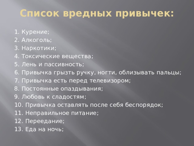 Список вредных привычек: 1. Курение; 2. Алкоголь; 3. Наркотики; 4. Токсические вещества; 5. Лень и пассивность; 6. Привычка грызть ручку, ногти, облизывать пальцы; 7. Привычка есть перед телевизором; 8. Постоянные опаздывания; 9. Любовь к сладостям; 10. Привычка оставлять после себя беспорядок; 11. Неправильное питание; 12. Переедание; 13. Еда на ночь; 