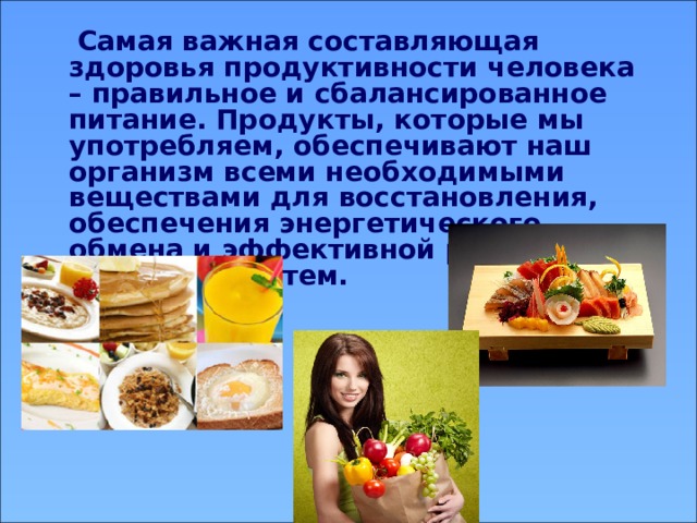  Самая важная составляющая здоровья продуктивности человека – правильное и сбалансированное питание. Продукты, которые мы употребляем, обеспечивают наш организм всеми необходимыми веществами для восстановления, обеспечения энергетического обмена и эффективной работы всех органов и систем. 