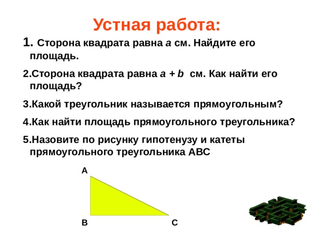 Устная работа:  Сторона квадрата равна а см. Найдите его площадь. Сторона квадрата равна а + b см. Как найти его площадь? Какой треугольник называется прямоугольным? Как найти площадь прямоугольного треугольника? Назовите по рисунку гипотенузу и катеты прямоугольного треугольника АВС    А В С 