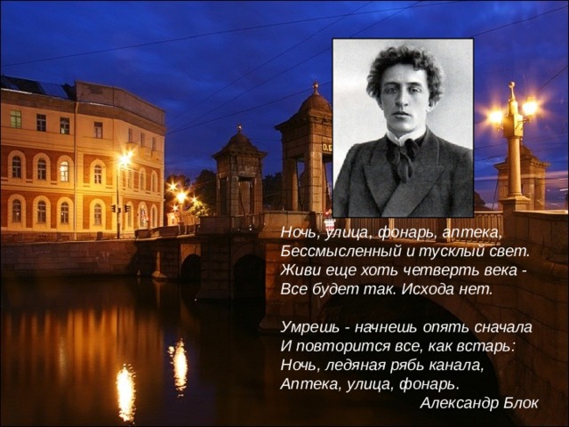 Ночь, улица, фонарь, аптека, Бессмысленный и тусклый свет. Живи еще хоть четверть века - Все будет так. Исхода нет.  Умрешь - начнешь опять сначала И повторится все, как встарь: Ночь, ледяная рябь канала, Аптека, улица, фонарь.  Александр Блок 