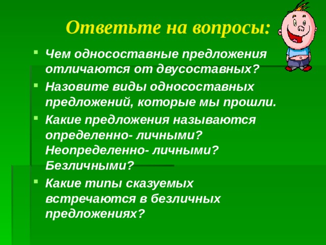 Ответьте на вопросы: Чем односоставные предложения отличаются от двусоставных? Назовите виды односоставных предложений, которые мы прошли. Какие предложения называются определенно- личными? Неопределенно- личными? Безличными? Какие типы сказуемых встречаются в безличных предложениях?  
