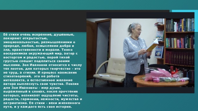 Её стихи очень искренние, душевные, покоряют открытостью, эмоциональностью, размышлениями о природе, любви, осмыслении добра и зла, нравственности и морали. Тонко воспринимая окружающий мир, автор с восторгом и радостью, порой тихой грустью спешит поделиться своими мыслями. Зоя Ивановна относится к числу тех поэтов, для которых творчество – это не труд, а стихия. И процесс написания стихотворений,  это не работа интеллекта, а естественное желание автора выплеснуть свои чувства. Поэзия для Зои Ивановны – мир души, выраженный в словах, после прочтения которых, возникает ощущение чистоты, радости, гармонии, нежности, мужества и патриотизма. Ее стихи – вехи жизненного пути, и у каждого есть своя история. 