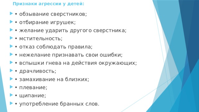 Признаки агрессии у детей:   • обзывание сверстников; • отбирание игрушек; • желание ударить другого сверстника; • мстительность; • отказ соблюдать правила; • нежелание признавать свои ошибки; • вспышки гнева на действия окружающих; • драчливость; • замахивание на близких; • плевание; • щипание; • употребление бранных слов. 