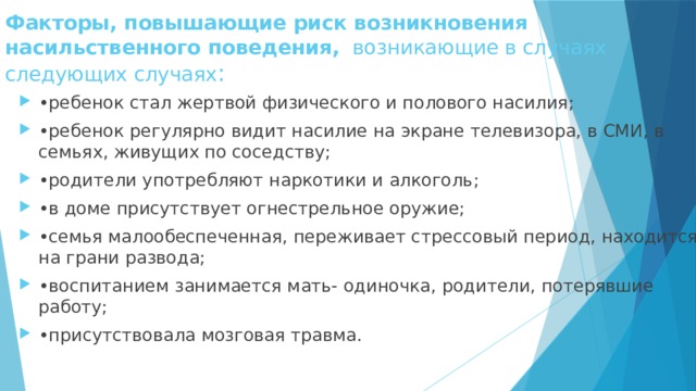 Факторы, повышающие риск возникновения насильственного поведения, возникающие в случаях  следующих случаях : • ребенок стал жертвой физического и полового насилия; • ребенок регулярно видит насилие на экране телевизора, в СМИ, в семьях, живущих по соседству; • родители употребляют наркотики и алкоголь; • в доме присутствует огнестрельное оружие; • семья малообеспеченная, переживает стрессовый период, находится на грани развода; • воспитанием занимается мать- одиночка, родители, потерявшие работу; • присутствовала мозговая травма. 