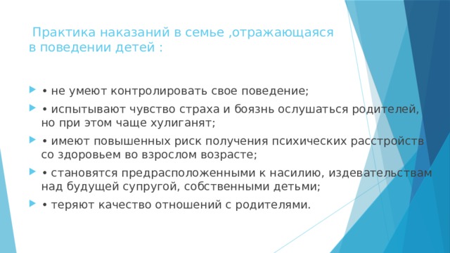  Практика наказаний в семье ,отражающаяся в поведении детей :   • не умеют контролировать свое поведение; • испытывают чувство страха и боязнь ослушаться родителей, но при этом чаще хулиганят; • имеют повышенных риск получения психических расстройств со здоровьем во взрослом возрасте; • становятся предрасположенными к насилию, издевательствам над будущей супругой, собственными детьми; • теряют качество отношений с родителями. 