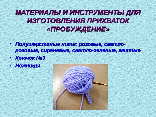 МАТЕРИАЛЫ И ИНСТРУМЕНТЫ ДЛЯ ИЗГОТОВЛЕНИЯ ПРИХВАТОК «ПРОБУЖДЕНИЕ» Полушерстяные нити: розовые, светло-розовые, сиреневые, светло-зеленые, желтые Крючок №3 Ножницы 