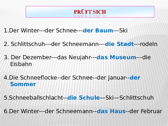 1.Der Winter---der Schnee--- der Baum ---Ski 2. Schlittschuh---der Schneemann--- die Stadt ---rodeln 3. Der Dezember---das Neujahr--- das Museum ---die Eisbahn 4.Die Schneeflocke--der Schnee--der Januar-- der Sommer 5.Schneeballschlacht-- die Schule —Ski—Schlittschuh 6.Der Winter---der Schneemann-- das Haus --der Februar 