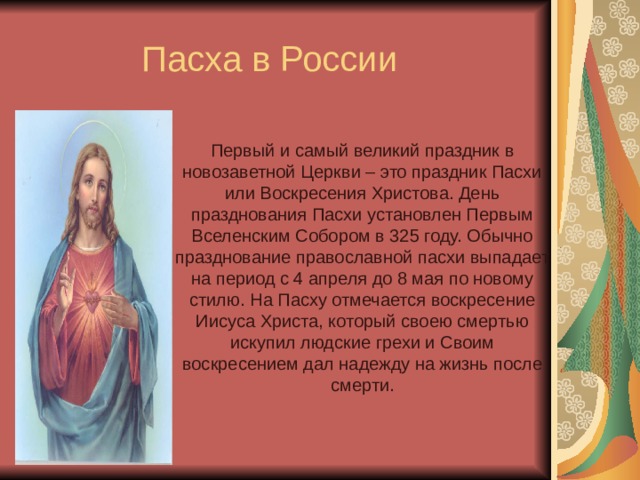 Пасха в России Первый и самый великий праздник в новозаветной Церкви – это праздник Пасхи или Воскресения Христова. День празднования Пасхи установлен Первым Вселенским Собором в 325 году. Обычно празднование православной пасхи выпадает на период с 4 апреля до 8 мая по новому стилю. На Пасху отмечается воскресение Иисуса Христа, который своею смертью искупил людские грехи и Своим воскресением дал надежду на жизнь после смерти. 