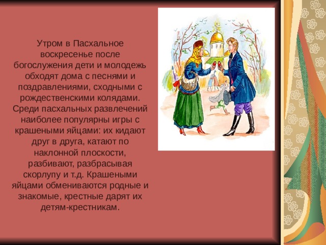 Утром в Пасхальное воскресенье после богослужения дети и молодежь обходят дома с песнями и поздравлениями, сходными с рождественскими колядами. Среди пасхальных развлечений наиболее популярны игры с крашеными яйцами: их кидают друг в друга, катают по наклонной плоскости, разбивают, разбрасывая скорлупу и т.д. Крашеными яйцами обмениваются родные и знакомые, крестные дарят их детям-крестникам. 