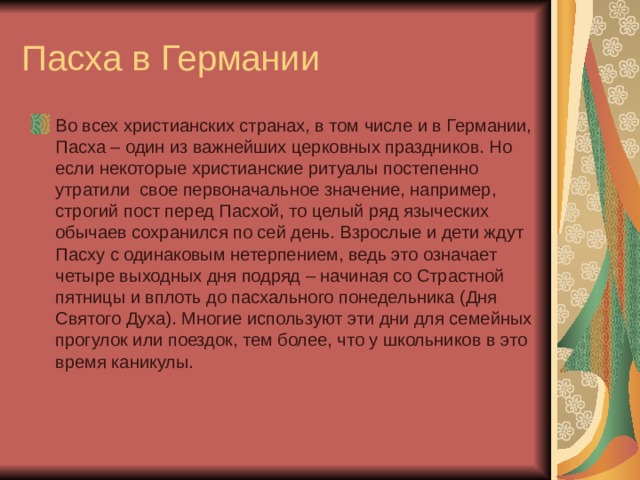 Пасха в Германии Во всех христианских странах, в том числе и в Германии, Пасха – один из важнейших церковных праздников. Но если некоторые христианские ритуалы постепенно утратили  свое первоначальное значение, например, строгий пост перед Пасхой, то целый ряд языческих обычаев сохранился по сей день. Взрослые и дети ждут Пасху с одинаковым нетерпением, ведь это означает четыре выходных дня подряд – начиная со Страстной пятницы и вплоть до пасхального понедельника (Дня Святого Духа). Многие используют эти дни для семейных прогулок или поездок, тем более, что у школьников в это время каникулы. 