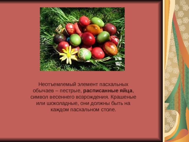 Неотъемлемый элемент пасхальных обычаев – пестрые,  расписанные яйца , символ весеннего возрождения. Крашеные или шоколадные, они должны быть на каждом пасхальном столе. 