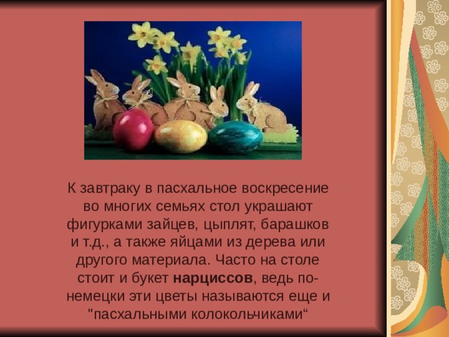 К завтраку в пасхальное воскресение во многих семьях стол украшают фигурками зайцев, цыплят, барашков и т.д., а также яйцами из дерева или другого материала. Часто на столе стоит и букет  нарциссов , ведь по-немецки эти цветы называются еще и 