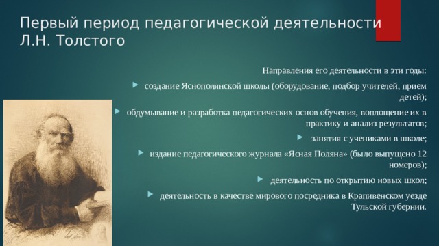Первый период педагогической деятельности Л.Н. Толстого Направления его деятельности в эти годы: создание Яснополянской школы (оборудование, подбор учителей, прием детей); обдумывание и разработка педагогических основ обучения, воплощение их в практику и анализ результатов; занятия с учениками в школе; издание педагогического журнала «Ясная Поляна» (было выпущено 12 номеров); деятельность по открытию новых школ; деятельность в качестве мирового посредника в Крапивенском уезде Тульской губернии. 