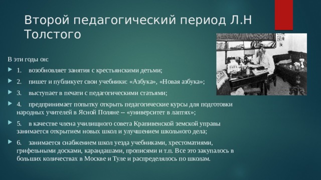 Второй педагогический период Л.Н Толстого В эти годы он: 1.  возобновляет занятия с крестьянскими детьми; 2.  пишет и публикует свои учебники: «Азбука», «Новая азбука»; 3.  выступает в печати с педагогическими статьями; 4.  предпринимает попытку открыть педагогические курсы для подготовки народных учителей в Ясной Поляне -- «университет в лаптях»; 5.  в качестве члена училищного совета Крапивенской земской управы занимается открытием новых школ и улучшением школьного дела; 6.  занимается снабжением школ уезда учебниками, хрестоматиями, грифельными досками, карандашами, прописями и т.п. Все это закупалось в больших количествах в Москве и Туле и распределялось по школам. 
