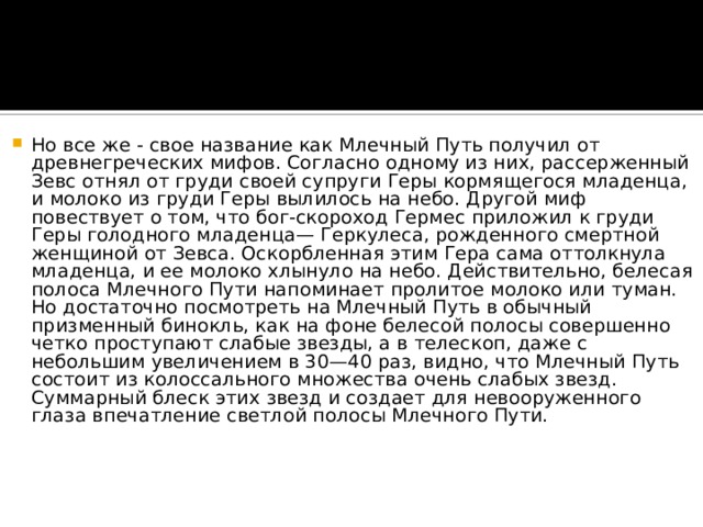 Но все же - свое название как Млечный Путь получил от древнегреческих мифов. Согласно одному из них, рассерженный Зевс отнял от груди своей супруги Геры кормящегося младенца, и молоко из груди Геры вылилось на небо. Другой миф повествует о том, что бог-скороход Гермес приложил к груди Геры голодного младенца— Геркулеса, рожденного смертной женщиной от Зевса. Оскорбленная этим Гера сама оттолкнула младенца, и ее молоко хлынуло на небо. Действительно, белесая полоса Млечного Пути напоминает пролитое молоко или туман. Но достаточно посмотреть на Млечный Путь в обычный призменный бинокль, как на фоне белесой полосы совершенно четко проступают слабые звезды, а в телескоп, даже с небольшим увеличением в 30—40 раз, видно, что Млечный Путь состоит из колоссального множества очень слабых звезд. Суммарный блеск этих звезд и создает для невооруженного глаза впечатление светлой полосы Млечного Пути.    