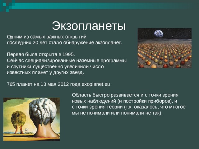 Экзопланеты Одним из самых важных открытий  последних 20 лет стало обнаружение экзопланет.   Первая была открыта в 1995. Сейчас специализированные наземные программы  и спутники существенно увеличили число  известных планет у других звезд.   765 планет на 13 мая 2012 года exoplanet.eu 