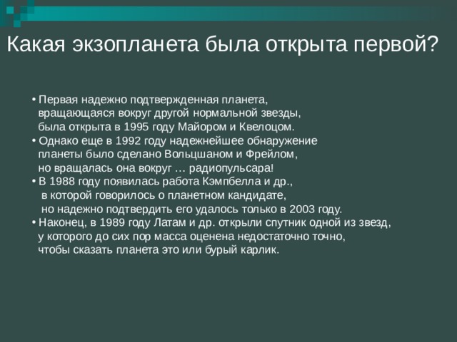 Какая экзопланета была открыта первой?  Первая надежно подтвержденная планета,  вращающаяся вокруг другой нормальной звезды,  была открыта в 1995 году Майором и Квелоцом.  Однако еще в 1992 году надежнейшее обнаружение  планеты было сделано Вольцшаном и Фрейлом,  но вращалась она вокруг … радиопульсара!  В 1988 году появилась работа Кэмпбелла и др.,  в которой говорилось о планетном кандидате,  но надежно подтвердить его удалось только в 2003 году.  Наконец, в 1989 году Латам и др. открыли спутник одной из звезд,  у которого до сих пор масса оценена недостаточно точно,  чтобы сказать планета это или бурый карлик. 
