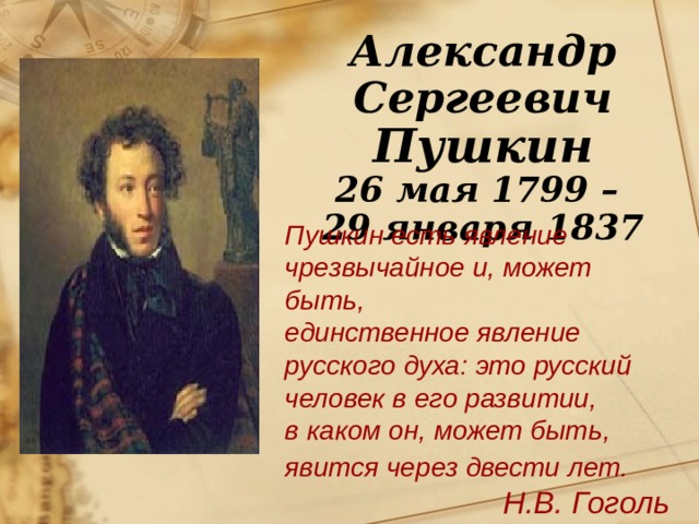 Александр Сергеевич Пушкин 26 мая 1799 – 29 января 1837 Пушкин есть явление чрезвычайное и, может быть, единственное явление русского духа: это русский человек в его развитии, в каком он, может быть, явится через двести лет.  Н.В. Гоголь 
