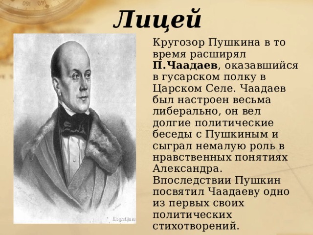 Лицей  Кругозор Пушкина в то время расширял П.Чаадаев , оказавшийся в гусарском полку в Царском Селе. Чаадаев был настроен весьма либерально, он вел долгие политические беседы с Пушкиным и сыграл немалую роль в нравственных понятиях Александра. Впоследствии Пушкин посвятил Чаадаеву одно из первых своих политических стихотворений. 