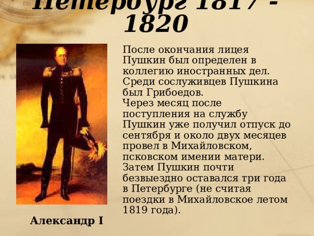 Петербург 1817 - 1820  После окончания лицея Пушкин был определен в коллегию иностранных дел. Среди сослуживцев Пушкина был Грибоедов.  Через месяц после поступления на службу Пушкин уже получил отпуск до сентября и около двух месяцев провел в Михайловском, псковском имении матери. Затем Пушкин почти безвыездно оставался три года в Петербурге (не считая поездки в Михайловское летом 1819 года). Александр I 