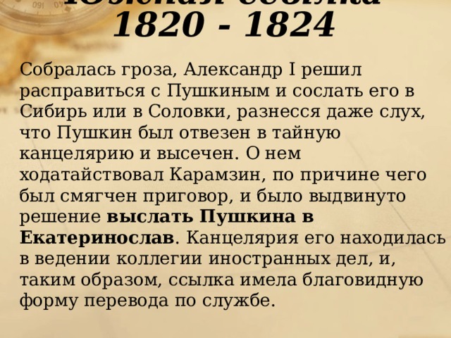 Южная ссылка 1820 - 1824  Собралась гроза, Александр I решил расправиться с Пушкиным и сослать его в Сибирь или в Соловки, разнесся даже слух, что Пушкин был отвезен в тайную канцелярию и высечен. О нем ходатайствовал Карамзин, по причине чего был смягчен приговор, и было выдвинуто решение выслать Пушкина в Екатеринослав . Канцелярия его находилась в ведении коллегии иностранных дел, и, таким образом, ссылка имела благовидную форму перевода по службе. 